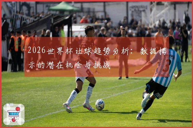 2026世界杯让球趋势分析：数据揭示的潜在机会与挑战